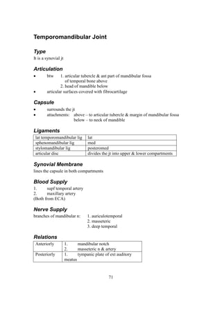 71
Temporomandibular Joint
Type
It is a synovial jt
Articulation
 btw 1. articular tubercle & ant part of mandibular fossa
of temporal bone above
2. head of mandible below
 articular surfaces covered with fibrocartilage
Capsule
 surrounds the jt
 attachments: above – to articular tubercle & margin of mandibular fossa
below – to neck of mandible
Ligaments
lat temporomandibular lig lat
sphenomandibular lig med
stylomandibular lig posteromed
articular disc divides the jt into upper & lower compartments
Synovial Membrane
lines the capsule in both compartments
Blood Supply
1. supf temporal artery
2. maxillary artery
(Both from ECA)
Nerve Supply
branches of mandibular n: 1. auriculotemporal
2. masseteric
3. deep temporal
Relations
Anteriorly 1. mandibular notch
2. masseteric n & artery
Posteriorly 1. tympanic plate of ext auditory
meatus
 