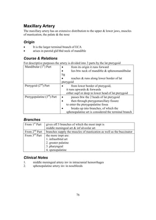 76
Maxillary Artery
The maxillary artery has an extensive distribution to the upper & lower jaws, muscles
of mastication, the palate & the nose
Origin
 It is the larger terminal branch of ECA
 arises in parotid gld bhd neck of mandible
Course & Relations
For descriptive purposes the artery is divided into 3 parts by the lat pterygoid
Mandibular (1st
) Part  from its origin it runs forward
 lies btw neck of mandible & sphenomandibular
lig
 reaches & runs along lower border of lat
pterygoid
Pterygoid (2nd
) Part  from lower border of pterygoid,
it runs upwards & forwards
either supf or deep to lower head of lat pterygoid
Pterygopalatine (3rd
) Part  passes btw the 2 heads of lat pterygoid
 then through pterygomaxillary fissure
to enter the pterygopalatine fossa
 breaks up into branches, of which the
sphenopalatine art is considered the terminal branch
Branches
From 1st
Part gives off 5 branches of which the most impt is
middle meningeal art & inf alveolar art
From 2nd
Part branches supply the muscles of mastication as well as the buccinator
From 3rd
Part the more impt are:
1. infraorbital art
2. greater palatine
3. pharyngeal
4. spenopalatine
Clinical Notes
1. middle meningeal artery inv in intracranial hemorrhages
2. sphenopalatine artery inv in nosebleeds
 