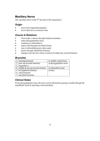 77
Maxillary Nerve
The maxillary nerve is the 2nd
division of the trigeminal n
Origin
 arises from trigeminal ganglion
 lies in dura lat to cavernous sinus
Course & Relations
 from origin, it passes through foramen rotundum
 enters pterygopalatine fossa
 continues as infraorbital n
 enters orbit through inf orbital fissure
 runs in infraorbital groove then canal
 passes through infraorbital foramen
 emerges onto the face where it ends by dividing into several branches
Branches
1 meningeal branch in middle cranial fossa
2
3
post sup alveolar branches
zygomatic n
in pterygopalatine fossa
4 middle & ant sup alveolar branch in infraorbital canal
5
6
7
inf palpebral branches
nasal branches
sup labial branches
on face
Clinical Notes
In the pterygopalatine fossa, the nerve can be blocked by passing a needle through the
mandibular notch & injecting a local anesthetic
 