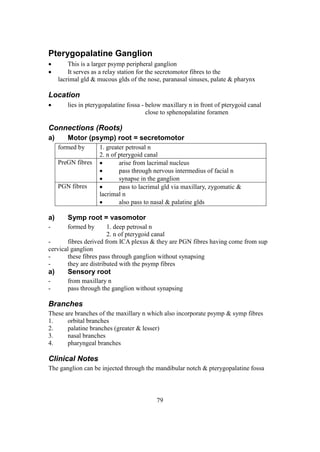 79
Pterygopalatine Ganglion
 This is a larger psymp peripheral ganglion
 It serves as a relay station for the secretomotor fibres to the
lacrimal gld & mucous glds of the nose, paranasal sinuses, palate & pharynx
Location
 lies in pterygopalatine fossa - below maxillary n in front of pterygoid canal
close to sphenopalatine foramen
Connections (Roots)
a) Motor (psymp) root = secretomotor
formed by 1. greater petrosal n
2. n of pterygoid canal
PreGN fibres  arise from lacrimal nucleus
 pass through nervous intermedius of facial n
 synapse in the ganglion
PGN fibres  pass to lacrimal gld via maxillary, zygomatic &
lacrimal n
 also pass to nasal & palatine glds
a) Symp root = vasomotor
- formed by 1. deep petrosal n
2. n of pterygoid canal
- fibres derived from ICA plexus & they are PGN fibres having come from sup
cervical ganglion
- these fibres pass through ganglion without synapsing
- they are distributed with the psymp fibres
a) Sensory root
- from maxillary n
- pass through the ganglion without synapsing
Branches
These are branches of the maxillary n which also incorporate psymp & symp fibres
1. orbital branches
2. palatine branches (greater & lesser)
3. nasal branches
4. pharyngeal branches
Clinical Notes
The ganglion can be injected through the mandibular notch & pterygopalatine fossa
 