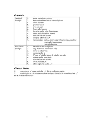 8
Contents
Occipital
Triangle
1. spinal part of accessory n
2. 4 cutaneous branches of cervical plexus
a. lesser occipital
b. great auricular
c. tnvs cervical
d. 3 supraclavicular n
3. dorsal scapular n (to rhomboids)
4. upper part of brachial plexus
5. tnvs cervical art & vein
6. occipital art from ECA
7. lymph nodes : along post border of sternocleidomastoid
: supraclavicular nodes
: occipital nodes
Subclavian
Triangle
1. 3 trunks of brachial plexus
2. long thoracic n (to serratus ant)
3. nerve to subclavius
4. suprascapular n
5. 3rd
part of subclavian art & subclavian vein
6. suprascapular art & vein
7. tnvs cervical art & vein
8. lower part of EJV
9. a few supraclavicular LN
Clinical Notes
1. enlargement of supraclavicular LN due to malignancies etc
2. brachial plexus can be anaesthetized by injection of local anaesthetic btw 1st
rib & skin above clavicle
 