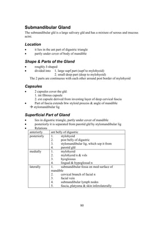 80
Submandibular Gland
The submandibular gld is a large salivary gld and has a mixture of serous and mucous
acini.
Location
 it lies in the ant part of digastric triangle
 partly under cover of body of mandible
Shape & Parts of the Gland
 roughly J-shaped
 divided into 1. large supf part (supf to mylohyoid)
2. small deep part (deep to mylohyoid)
The 2 parts are continuous with each other around post border of mylohyoid
Capsules
 2 capsules cover the gld:
1. int fibrous capsule
2. ext capsule derived from investing layer of deep cervical fascia
 Part of fascia extends btw styloid process & angle of mandible
 stylomandibular lig
Superficial Part of Gland
 lies in digastric triangle, partly under cover of mandible
 posteriorly it is separated from parotid gld by stylomandibular lig
 Relations
anteriorly ant belly of digastric
posteriorly 1. stylohyoid
2. post belly of digastric
3. stylomandibular lig, which sep it from
4. parotid gld
medially 1. mylohyoid
2. mylohyoid n & vsls
3. hyoglossus
4. lingual & hypoglossal n
laterally 1. submandibular fossa on med surface of
mandible
2. cervical branch of facial n
3. facial vein
4. submandibular lymph nodes
5. fascia, platysma & skin inferolaterally
 