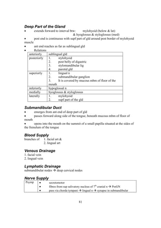 81
Deep Part of the Gland
 extends forward to interval btw: mylohyoid (below & lat)
& hyoglossus & styloglossus (med)
 post end is continuous with supf part of gld around post border of mylohyoid
muscle
 ant end reaches as far as sublingual gld
 Relations
anteriorly sublingual gld
posteriorly 1. stylohyoid
2. post belly of digastric
3. stylomandibular lig
4. parotid gld
superiorly 1. lingual n
2. submandibular ganglion
3. It is covered by mucous mbm of floor of the
mouth
inferiorly hypoglossal n
medially hyoglossus & styloglossus
laterally 1. mylohyoid
2. supf part of the gld
Submandibular Duct
 emerges from ant end of deep part of gld
 passes forward along side of the tongue, beneath mucous mbm of floor of
mouth
 opens into the mouth on the summit of a small papilla situated at the sides of
the frenulum of the tongue
Blood Supply
branches of 1. facial art &
2. lingual art
Venous Drainage
1. facial vein
2. lingual vein
Lymphatic Drainage
submandibular nodes  deep cervical nodes
Nerve Supply
Psymp  secretomotor
 fibres from sup salivatory nucleus of 7th
cranial n  PreGN
 pass via chorda tympani  lingual n  synapse in submandibular
 