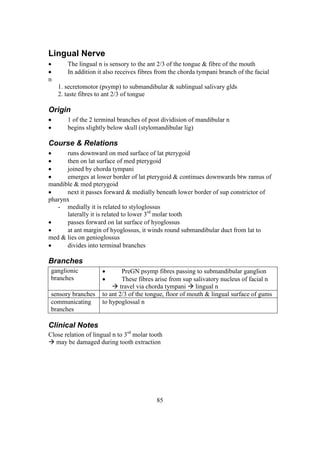 85
Lingual Nerve
 The lingual n is sensory to the ant 2/3 of the tongue & fibre of the mouth
 In addition it also receives fibres from the chorda tympani branch of the facial
n
1. secretomotor (psymp) to submandibular & sublingual salivary glds
2. taste fibres to ant 2/3 of tongue
Origin
 1 of the 2 terminal branches of post dividision of mandibular n
 begins slightly below skull (stylomandibular lig)
Course & Relations
 runs downward on med surface of lat pterygoid
 then on lat surface of med pterygoid
 joined by chorda tympani
 emerges at lower border of lat pterygoid & continues downwards btw ramus of
mandible & med pterygoid
 next it passes forward & medially beneath lower border of sup constrictor of
pharynx
- medially it is related to styloglossus
laterally it is related to lower 3rd
molar tooth
 passes forward on lat surface of hyoglossus
 at ant margin of hyoglossus, it winds round submandibular duct from lat to
med & lies on genioglossus
 divides into terminal branches
Branches
ganglionic
branches
 PreGN psymp fibres passing to submandibular ganglion
 These fibres arise from sup salivatory nucleus of facial n
 travel via chorda tympani  lingual n
sensory branches to ant 2/3 of the tongue, floor of mouth & lingual surface of gums
communicating
branches
to hypoglossal n
Clinical Notes
Close relation of lingual n to 3rd
molar tooth
 may be damaged during tooth extraction
 