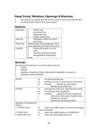 86
Nasal Cavity: Relations, Openings & Branches
 The nasal cavity extends from the nostrils (nares) in front to the choanae bhd
 It is divided into 2 halves by the nasal septum
Relations
Superiorly 1. frontal sinus
2. ant cranial fossa
3. sphenoidal sinus
4. middle cranial fossa
Inferiorly 1. hard palate, which sep it from
2. oral cavity
Posteriorly communicates with nasopharynx which
can be regarded as the back of the cavity
Laterally 1. exterior (front part of cavity)
2. orbit
3. maxillary & ethmoid sinuses
4. pterygopalatine & pterygoid
fossae
Openings
The openings that lead into or out of the nasal cavity are:
1. nostrils
2. choanae
3. openings of maxillary, frontal, sphenoidal & ethmoidal air sinuses, &
4. opening of nasolacrimal duct
Nostrils  ant aperturesof the nose
 perforate ext nose to communicate with exterior
 bounded medially by nasal septum
laterally by ala of the nose
Choanae  post aperture of the nose, larger than the nostrils
 communicate with nasopharynx
 bounded superiorly by body of sphenoid
inferiorly by horiz plate of palatine bone
medially by vomer &
laterally by med pterygoid plate
Openings of Paranasal Air
Sinuses
1. maxillary sinus  opens into middle meatus of nasal cavity through
hiatus semilunaris
2. frontal sinus  opens into middle meatus via infundibulum
3. sphenoidal sinus  opens into sphenoethmoidal recess
 