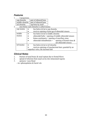 89
Features
1. 3 projections
sup choncha part of ethmoid bone
middle choncha part of ethmoid bone
inf choncha sep bone by itself
2. area below each choncha is called meatus
sup meatus  lies below & lat to sup choncha
 receives opening of post gp of ethmoidal sinuses
middle
meatus
 lies below & lat to middle choncha
 ethmoidal bulla = opening of middle ethmoidal sinuses
 hiatus semilunaris = opening of maxillary sinus
 ethmoidal infundibulum = opening of frontal sinus &
ant ethmoidal sinuses
inf meatus  lies below & lat to inf choncha
 receives openings of nasolacrimal duct, guarded by an
imperfect valve, the lacrimal fold
Clinical Notes
1. fracture of nasal bones & nasal septum due to frontal blows
2. spread of infection from nasal cavity into intracranial regions
3. epistaxis / nose bleed
- inv sphenopalatine & facial vsls
 