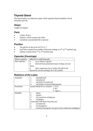 9
Thyroid Gland
The thyroid gld is an endocrine organ which regulates basal metabolic rate &
stimulates growth
Shape
roughly H-shaped
Parts
 2 lobes: R & L
 isthmus, which connects the lobes
 sometimes a pyramidal lobe is present
Position
 The gld lies at the level of CV5, 6, 7
 each lobe extends from middle of thyroid cartilage to 4th
or 5th
tracheal ring
 isthmus extends from 2nd
to 3rd
tracheal ring
Capsules (Coverings)
fibrous capsules adherent to underlying gld
false capsules  ext to fibrous capsule
 derived from pretracheal layer of deep cervical
fascia
 form suspensory lig to anchor the gld to the
thyroid & cricoid cartilages & to the trachea
Relations of the Lobes
Anterolat 1. sternothyroid
2. sternohyoid
3. sup belly of omohyoid
4. ant border of sternocleidomastoid
Posterolat carotid sheath & its contents: 1. CCA
2. IJV
3. vagus n
Medially 1. larynx
2. trachea
3. inf constrictor of pharynx
4. esophagus
Associated with these structures are
5. cricothyroid
6. ext laryngeal n
7. recurrent laryngeal n (in groove btw trachea & esophagus)
 