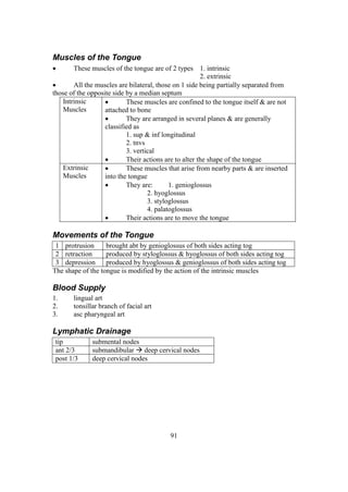 91
Muscles of the Tongue
 These muscles of the tongue are of 2 types 1. intrinsic
2. extrinsic
 All the muscles are bilateral, those on 1 side being partially separated from
those of the opposite side by a median septum
Intrinsic
Muscles
 These muscles are confined to the tongue itself & are not
attached to bone
 They are arranged in several planes & are generally
classified as
1. sup & inf longitudinal
2. tnvs
3. vertical
 Their actions are to alter the shape of the tongue
Extrinsic
Muscles
 These muscles that arise from nearby parts & are inserted
into the tongue
 They are: 1. genioglossus
2. hyoglossus
3. styloglossus
4. palatoglossus
 Their actions are to move the tongue
Movements of the Tongue
1 protrusion brought abt by genioglossus of both sides acting tog
2 retraction produced by styloglossus & hyoglossus of both sides acting tog
3 depression produced by hyoglossus & genioglossus of both sides acting tog
The shape of the tongue is modified by the action of the intrinsic muscles
Blood Supply
1. lingual art
2. tonsillar branch of facial art
3. asc pharyngeal art
Lymphatic Drainage
tip submental nodes
ant 2/3 submandibular  deep cervical nodes
post 1/3 deep cervical nodes
 