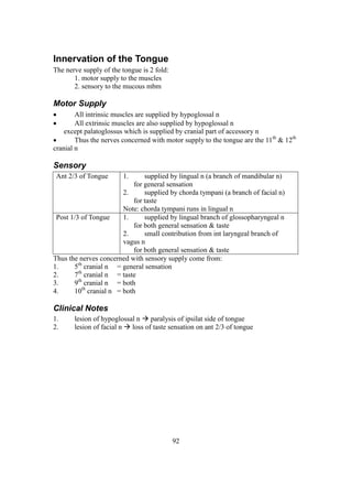 92
Innervation of the Tongue
The nerve supply of the tongue is 2 fold:
1. motor supply to the muscles
2. sensory to the mucous mbm
Motor Supply
 All intrinsic muscles are supplied by hypoglossal n
 All extrinsic muscles are also supplied by hypoglossal n
except palatoglossus which is supplied by cranial part of accessory n
 Thus the nerves concerned with motor supply to the tongue are the 11th
& 12th
cranial n
Sensory
Ant 2/3 of Tongue 1. supplied by lingual n (a branch of mandibular n)
for general sensation
2. supplied by chorda tympani (a branch of facial n)
for taste
Note: chorda tympani runs in lingual n
Post 1/3 of Tongue 1. supplied by lingual branch of glossopharyngeal n
for both general sensation & taste
2. small contribution from int laryngeal branch of
vagus n
for both general sensation & taste
Thus the nerves concerned with sensory supply come from:
1. 5th
cranial n = general sensation
2. 7th
cranial n = taste
3. 9th
cranial n = both
4. 10th
cranial n = both
Clinical Notes
1. lesion of hypoglossal n  paralysis of ipsilat side of tongue
2. lesion of facial n  loss of taste sensation on ant 2/3 of tongue
 