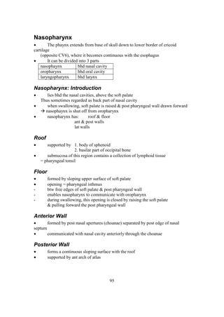 95
Nasopharynx
 The phaynx extends from base of skull down to lower border of cricoid
cartilage
(opposite CV6), where it becomes continuous with the esophagus
 It can be divided into 3 parts
nasophaynx bhd nasal cavity
oropharynx bhd oral cavity
laryngopharynx bhd larynx
Nasopharynx: Introduction
 lies bhd the nasal cavities, above the soft palate
Thus sometimes regarded as back part of nasal cavity
 when swallowing, soft palate is raised & post pharyngeal wall drawn forward
 nasophaynx is shut off from oropharynx
 nasopharynx has: roof & floor
ant & post walls
lat walls
Roof
 supported by 1. body of sphenoid
2. basilar part of occipital bone
 submucosa of this region contains a collection of lymphoid tissue
= pharyngeal tonsil
Floor
 formed by sloping upper surface of soft palate
 opening = pharyngeal isthmus
- btw free edges of soft palate & post pharyngeal wall
- enables nasopharynx to communicate with oropharynx
- during swallowing, this opening is closed by raising the soft palate
& pulling forward the post pharyngeal wall
Anterior Wall
 formed by post nasal apertures (choanae) separated by post edge of nasal
septum
 communicated with nasal cavity anteriorly through the choanae
Posterior Wall
 forms a continuous sloping surface with the roof
 supported by ant arch of atlas
 