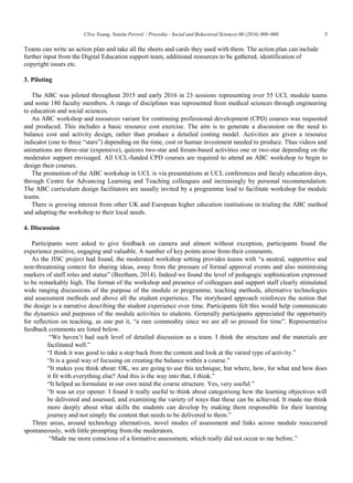 Clive Young, Nataša Perović / Procedia - Social and Behavioral Sciences 00 (2016) 000–000 5
Teams can write an action plan and take all the sheets and cards they used with them. The action plan can include
further input from the Digital Education support team, additional resources to be gathered, identification of
copyright issues etc.
3. Piloting
The ABC was piloted throughout 2015 and early 2016 in 23 sessions representing over 55 UCL module teams
and some 180 faculty members. A range of disciplines was represented from medical sciences through engineering
to education and social sciences.
An ABC workshop and resources variant for continuing professional development (CPD) courses was requested
and produced. This includes a basic resource cost exercise. The aim is to generate a discussion on the need to
balance cost and activity design, rather than produce a detailed costing model. Activities are given a resource
indicator (one to three “stars”) depending on the time, cost or human investment needed to produce. Thus videos and
animations are three-star (expensive), quizzes two-star and forum-based activities one or two-star depending on the
moderator support envisaged. All UCL-funded CPD courses are required to attend an ABC workshop to begin to
design their courses.
The promotion of the ABC workshop in UCL is via presentations at UCL conferences and faculy education days,
through Centre for Advancing Learning and Teaching colleagues and increasingly by personal recommendation.
The ABC curriculum design facilitators are usually invited by a programme lead to facilitate workshop for module
teams.
There is growing interest from other UK and European higher education institutions in trialing the ABC method
and adapting the workshop to their local needs.
4. Discussion
Participants were asked to give feedback on camera and almost without exception, participants found the
experience positive, engaging and valuable. A number of key points arose from their comments.
As the JISC project had found, the moderated workshop setting provides teams with “a neutral, supportive and
non-threatening context for sharing ideas, away from the pressure of formal approval events and also minimising
markers of staff roles and status” (Beetham, 2014). Indeed we found the level of pedagogic sophistication expressed
to be remarkably high. The format of the workshop and presence of colleagues and support staff clearly stimulated
wide ranging discussions of the purpose of the module or programme, teaching methods, alternative technologies
and assessment methods and above all the student experience. The storyboard approach reinforces the notion that
the design is a narrative describing the student experience over time. Participants felt this would help communicate
the dynamics and purposes of the module activities to students. Generally participants appreciated the opportunity
for reflection on teaching, as one put it, “a rare commodity since we are all so pressed for time”. Representative
feedback comments are listed below.
“We haven‟t had such level of detailed discussion as a team. I think the structure and the materials are
facilitated well.”
“I think it was good to take a step back from the content and look at the varied type of activity.”
“It is a good way of focusing on creating the balance within a course.”
“It makes you think about: OK, we are going to use this technique, but where, how, for what and how does
it fit with everything else? And this is the way into that, I think.”
“It helped us formulate in our own mind the course structure. Yes, very useful.”
“It was an eye opener. I found it really useful to think about categorising how the learning objectives will
be delivered and assessed, and examining the variety of ways that these can be achieved. It made me think
more deeply about what skills the students can develop by making them responsible for their learning
journey and not simply the content that needs to be delivered to them.”
Three areas, around technology alternatives, novel modes of assessment and links across module reoccurred
spontaneously, with little prompting from the moderators.
“Made me more conscious of a formative assessment, which really did not occur to me before.”
 