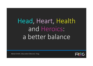 Head, Heart, Health
and Heroics: 
a better balance
Alistair Smith, Education Director, Frog
 