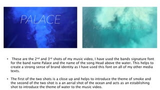 • These are the 2nd and 3rd shots of my music video, I have used the bands signature font
for the band name Palace and the name of the song Head above the water. This helps to
create a strong sense of brand identity as I have used this font on all of my other media
texts.
• The first of the two shots is a close up and helps to introduce the theme of smoke and
the second of the two shot is a an aerial shot of the ocean and acts as an establishing
shot to introduce the theme of water to the music video.
 
