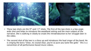 • These two shots are the 9th and 11th shots. The first of the two shots is a low angle
wide shot and helps to introduce the woodland setting and the main subject of the
narrative. She is walking in slowly to create the introdroduction to her struggle later in
the video.
• The second shot of the two is a close up and introduces the lead singer of the band. He
is singing the lyrics “Clear, its crystal clear, you're so pure you taste like gold.” this is a
convention of all performance based music videos.
 