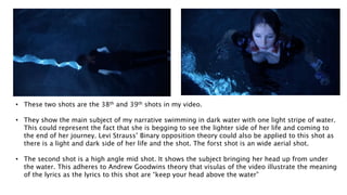 • These two shots are the 38th and 39th shots in my video.
• They show the main subject of my narrative swimming in dark water with one light stripe of water.
This could represent the fact that she is begging to see the lighter side of her life and coming to
the end of her journey. Levi Strauss’ Binary opposition theory could also be applied to this shot as
there is a light and dark side of her life and the shot. The forst shot is an wide aerial shot.
• The second shot is a high angle mid shot. It shows the subject bringing her head up from under
the water. This adheres to Andrew Goodwins theory that visulas of the video illustrate the meaning
of the lyrics as the lyrics to this shot are “keep your head above the water”
 