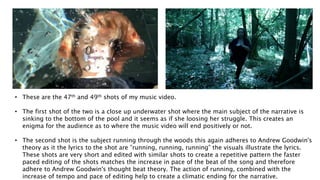 • These are the 47th and 49th shots of my music video.
• The first shot of the two is a close up underwater shot where the main subject of the narrative is
sinking to the bottom of the pool and it seems as if she loosing her struggle. This creates an
enigma for the audience as to where the music video will end positively or not.
• The second shot is the subject running through the woods this again adheres to Andrew Goodwin's
theory as it the lyrics to the shot are ”running, running, running” the visuals illustrate the lyrics.
These shots are very short and edited with similar shots to create a repetitive pattern the faster
paced editing of the shots matches the increase in pace of the beat of the song and therefore
adhere to Andrew Goodwin's thought beat theory. The action of running, combined with the
increase of tempo and pace of editing help to create a climatic ending for the narrative.
 
