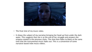 • The final shot of my music video.
• It shows the subject of my narrative bringing her head up from under the dark
water. This suggests that she is at the end of her struggle and answers the
enigma created in the previous shots. The shot then fades to black at the same
time that the instrumental music fades out. This is a convention of some
narrative based indie music videos.
 