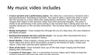 My music video includes
• A loose narrative and a performance aspect- the video has a very loose a narrative and a
band performance. According to Carlsson This type of video is where the artist is more
like the narrator to a story rather than solely being a performer. The artist will narrate
imagery that relates to the narrative rather than inner personal thoughts. The artist is
shown to be performing in the same setting as the narrative that is taking place but not
actually taking part in the narrative themselves. The narrative helps to give meaning to the
lyrics.
• Moody atmosphere- I have created this through the use of a blue tone, this also related to
the theme of water
• Rrelationship between the lyrics and the visuals- my visuals often illustrated the lyrics.
This adheres to Andrew Goodwin's theory.
• Brand identity- I have created a strong sense of brand identity by using a blue tone in my
music video and across all of my products as well as the themes of water, smoke and
nature. I have also used the band signature font.
• Shots of the band- I have included close ups of the lead singer singing and the band
playing their instruments.
• A variation of shot types- this is a convention of music videos and It helps to keep the
 