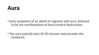 Aura
• Early symptoms of an attack of migraine with aura, believed
to be the manifestations of focal cerebral dysfunction.
• The aura typically lasts 20-30 minutes and precedes the
headache.
 