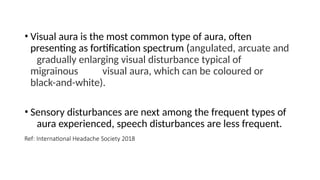 • Visual aura is the most common type of aura, often
presenting as fortification spectrum (angulated, arcuate and
gradually enlarging visual disturbance typical of
migrainous visual aura, which can be coloured or
black-and-white).
• Sensory disturbances are next among the frequent types of
aura experienced, speech disturbances are less frequent.
Ref: International Headache Society 2018
 