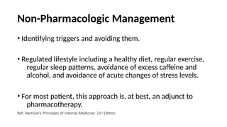 Non-Pharmacologic Management
• Identifying triggers and avoiding them.
• Regulated lifestyle including a healthy diet, regular exercise,
regular sleep patterns, avoidance of excess caffeine and
alcohol, and avoidance of acute changes of stress levels.
• For most patient, this approach is, at best, an adjunct to
pharmacotherapy.
Ref: Harrison’s Principles of Internal Medicine: 21st Edition
 