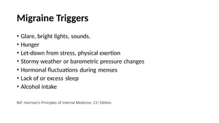 Migraine Triggers
• Glare, bright lights, sounds.
• Hunger
• Let-down from stress, physical exertion
• Stormy weather or barometric pressure changes
• Hormonal fluctuations during menses
• Lack of or excess sleep
• Alcohol intake
Ref: Harrison’s Principles of Internal Medicine: 21st Edition
 