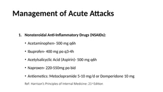 Management of Acute Attacks
1. Nonsteroidal Anti-Inflammatory Drugs (NSAIDs):
• Acetaminophen- 500 mg q6h
• Ibuprofen- 400 mg po q3-4h
• Acetylsalicyclic Acid (Aspirin)- 500 mg q6h
• Naproxen- 220-550mg po bid
• Antiemetics: Metoclopramide 5-10 mg/d or Domperidone 10 mg
Ref: Harrison’s Principles of Internal Medicine: 21st Edition
 