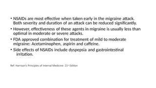 • NSAIDs are most effective when taken early in the migraine attack.
Both severity and duration of an attack can be reduced significantly.
• However, effectiveness of these agents in migraine is usually less than
optimal in moderate or severe attacks.
• FDA approved combination for treatment of mild to moderate
migraine: Acetaminophen, aspirin and caffeine.
• Side effects of NSAIDs include dyspepsia and gastrointestinal
irritation.
Ref: Harrison’s Principles of Internal Medicine: 21st Edition
 