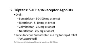2. Triptans: 5-HT1B/1D Receptor Agonists
• Oral :
• Sumatriptan- 50-100 mg at onset
• Rizatriptan- 5-10 mg at onset
• Zolmitriptan- 2.5 mg at onset
• Naratriptan- 2.5 mg at onset
• Subcutaneous Sumatriptan 4-6 mg for rapid relief.
(FDA approved)
Ref: Harrison’s Principles of Internal Medicine: 21st Edition
 