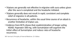 • Triptans are generally not effective in migraine with aura unless given
after the aura is completed and the headache initiated.
• Triptans generally does not result in rapid, consistent and complete
relief of migraine in all patients.
• Recurrence of headache, within the usual time course of an attack is
another limitation of triptan use.
• Evidence from RCTs shows that coadministration of longer acting
NSAID, Naproxen 500 mg, with Sumatriptan will augment the
initial effect of Sumatriptan and reduce rates of headache
recurrence.
Ref: Harrison’s Principles of Internal Medicine: 21st Edition
 
