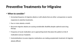 Preventive Treatments for Migraine
• When to consider?
• Increasing frequency of migraine attacks or with attacks that are either unresponsive or poorly
responsive to abortive treatments.
• Four or more attacks a month.
• Recurrent migraine attacks are causing considerable disability despite optimal acute drug
therapy
• Frequency of acute medication use is approaching levels that place the patient at risk of
medication-overuse headache.
• Contraindications to acute migraine medications are making symptomatic treatment of migraine
attacks difficult.
 