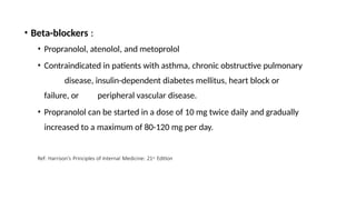 • Beta-blockers :
• Propranolol, atenolol, and metoprolol
• Contraindicated in patients with asthma, chronic obstructive pulmonary
disease, insulin-dependent diabetes mellitus, heart block or
failure, or peripheral vascular disease.
• Propranolol can be started in a dose of 10 mg twice daily and gradually
increased to a maximum of 80-120 mg per day.
Ref: Harrison’s Principles of Internal Medicine: 21st Edition
 