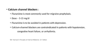 • Calcium channel blockers :
• Flunarizine is most commonly used for migraine prophylaxis.
• Dose – 5-15 mg/d
• Flunarizine is to be avoided in patients with depression.
• Calcium-channel blockers are contraindicated in patients with hypotension,
congestive heart failure, or arrhythmia.
Ref: Harrison’s Principles of Internal Medicine: 21st Edition
 