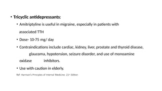 • Tricyclic antidepressants:
• Amitriptyline is useful in migraine, especially in patients with
associated TTH
• Dose- 10-75 mg/ day
• Contraindications include cardiac, kidney, liver, prostate and thyroid disease,
glaucoma, hypotension, seizure disorder, and use of monoamine
oxidase inhibitors.
• Use with caution in elderly.
Ref: Harrison’s Principles of Internal Medicine: 21st Edition
 