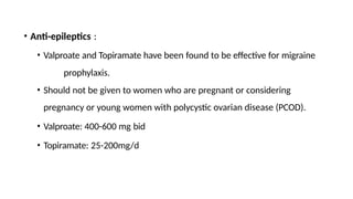 • Anti-epileptics :
• Valproate and Topiramate have been found to be effective for migraine
prophylaxis.
• Should not be given to women who are pregnant or considering
pregnancy or young women with polycystic ovarian disease (PCOD).
• Valproate: 400-600 mg bid
• Topiramate: 25-200mg/d
 