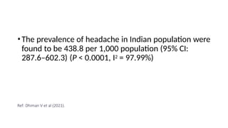 •The prevalence of headache in Indian population were
found to be 438.8 per 1,000 population (95% CI:
287.6–602.3) (P < 0.0001, I2 = 97.99%)
Ref: Dhiman V et al (2021).
 