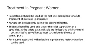 Treatment in Pregnant Women
• Paracetamol should be used as the first-line medication for acute
treatment of migraine in pregnancy.
• NSAIDs can be used only during the second trimester.
• Triptans should be used only under the strict supervision of a
specialist, as the safety data available are limited and originate from
post-marketing surveillance; most data relate to the use of
sumatriptan.
• For nausea associated with migraine in pregnancy, metoclopramide
can be used.
 