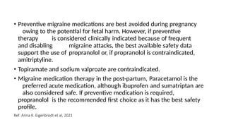• Preventive migraine medications are best avoided during pregnancy
owing to the potential for fetal harm. However, if preventive
therapy is considered clinically indicated because of frequent
and disabling migraine attacks, the best available safety data
support the use of propranolol or, if propranolol is contraindicated,
amitriptyline.
• Topiramate and sodium valproate are contraindicated.
• Migraine medication therapy in the post-partum, Paracetamol is the
preferred acute medication, although ibuprofen and sumatriptan are
also considered safe. If preventive medication is required,
propranolol is the recommended first choice as it has the best safety
profile.
Ref: Anna K. Eigenbrodt et al, 2021
 