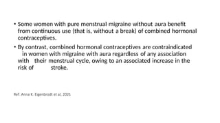 • Some women with pure menstrual migraine without aura benefit
from continuous use (that is, without a break) of combined hormonal
contraceptives.
• By contrast, combined hormonal contraceptives are contraindicated
in women with migraine with aura regardless of any association
with their menstrual cycle, owing to an associated increase in the
risk of stroke.
Ref: Anna K. Eigenbrodt et al, 2021
 