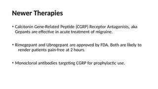 Newer Therapies
• Calcitonin Gene-Related Peptide (CGRP) Receptor Antagonists, aka
Gepants are effective in acute treatment of migraine.
• Rimegepant and Ubrogepant are approved by FDA. Both are likely to
render patients pain-free at 2 hours.
• Monoclonal antibodies targeting CGRP for prophylactic use.
 