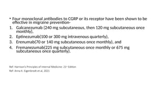 • Four monoclonal antibodies to CGRP or its receptor have been shown to be
effective in migraine prevention-
1. Galcanezumab (240 mg subcutaneous, then 120 mg subcutaneous once
monthly),
2. Eptinezumab(100 or 300 mg intravenous quarterly),
3. Erenumab(70 or 140 mg subcutaneous once monthly), and
4. Fremanezumab(225 mg subcutaneous once monthly or 675 mg
subcutaneous once quarterly).
Ref: Harrison’s Principles of Internal Medicine: 21st Edition
Ref: Anna K. Eigenbrodt et al, 2021
 