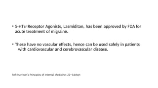 • 5-HT1F Receptor Agonists, Lasmiditan, has been approved by FDA for
acute treatment of migraine.
• These have no vascular effects, hence can be used safely in patients
with cardiovascular and cerebrovascular disease.
Ref: Harrison’s Principles of Internal Medicine: 21st Edition
 