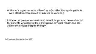 • Antiemetic agents may be offered as adjunctive therapy in patients
with attacks accompanied by nausea or vomiting.
• Initiation of preventive treatment should, in general, be considered
for patients who have at least 2 migraine days per month and are
adversely affected despite therapy.
Ref: Messoud Ashina et al, Nov 2020
 