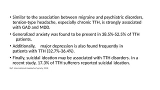• Similar to the association between migraine and psychiatric disorders,
tension-type headache, especially chronic TTH, is strongly associated
with GAD and MDD.
• Generalized anxiety was found to be present in 38.5%-52.5% of TTH
patients.
• Additionally, major depression is also found frequently in
patients with TTH (32.7%-36.4%).
• Finally, suicidal ideation may be associated with TTH disorders. In a
recent study, 17.3% of TTH sufferers reported suicidal ideation.
Ref: International Headache Society 2018
 