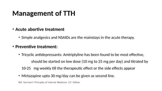 Management of TTH
• Acute abortive treatment
• Simple analgesics and NSAIDs are the mainstays in the acute therapy.
• Preventive treatment:
• Tricyclic antidepressants: Amtriptyline has been found to be most effective,
should be started on low dose (10 mg to 25 mg per day) and titrated by
10-25 mg weekly till the therapeutic effect or the side effects appear
• Mirtazapine upto 30 mg/day can be given as second line.
Ref: Harrison’s Principles of Internal Medicine: 21st Edition
 