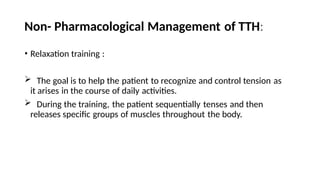 Non- Pharmacological Management of TTH:
• Relaxation training :
 The goal is to help the patient to recognize and control tension as
it arises in the course of daily activities.
 During the training, the patient sequentially tenses and then
releases specific groups of muscles throughout the body.
 