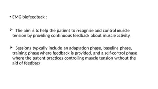 • EMG biofeedback :
 The aim is to help the patient to recognize and control muscle
tension by providing continuous feedback about muscle activity.
 Sessions typically include an adaptation phase, baseline phase,
training phase where feedback is provided, and a self-control phase
where the patient practices controlling muscle tension without the
aid of feedback
 