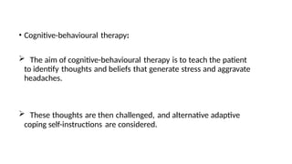 • Cognitive-behavioural therapy:
 The aim of cognitive-behavioural therapy is to teach the patient
to identify thoughts and beliefs that generate stress and aggravate
headaches.
 These thoughts are then challenged, and alternative adaptive
coping self-instructions are considered.
 