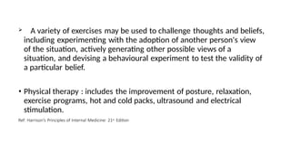  A variety of exercises may be used to challenge thoughts and beliefs,
including experimenting with the adoption of another person's view
of the situation, actively generating other possible views of a
situation, and devising a behavioural experiment to test the validity of
a particular belief.
• Physical therapy : includes the improvement of posture, relaxation,
exercise programs, hot and cold packs, ultrasound and electrical
stimulation.
Ref: Harrison’s Principles of Internal Medicine: 21st Edition
 