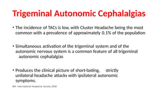 Trigeminal Autonomic Cephalalgias
• The incidence of TACs is low, with Cluster Headache being the most
common with a prevalence of approximately 0.1% of the population
• Simultaneous activation of the trigeminal system and of the
autonomic nervous system is a common feature of all trigeminal
autonomic cephalalgias
• Produces the clinical picture of short-lasting, strictly
unilateral headache attacks with ipsilateral autonomic
symptoms.
Ref: International Headache Society 2018
 